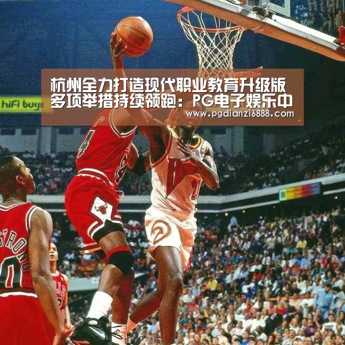 杭州全力打造现代职业教育升级版 多项举措持续领跑:PG电子娱乐中心(图2) PG麻将在线玩